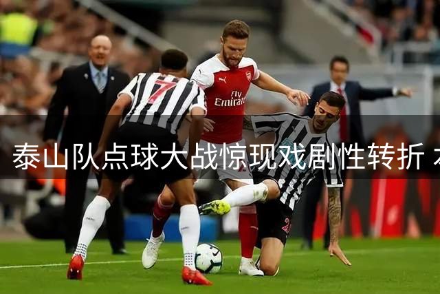 泰山队点球大战惊现戏剧性转折 本土双星接连失手引热议