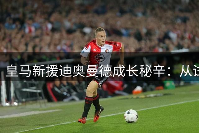 皇马新援迪奥曼德成长秘辛：从试训屡败到1.35亿欧天价转会的逆袭之路
