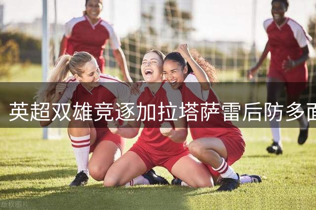 英超双雄竞逐加拉塔萨雷后防多面手 4000万欧标价引爆夏窗争夺战