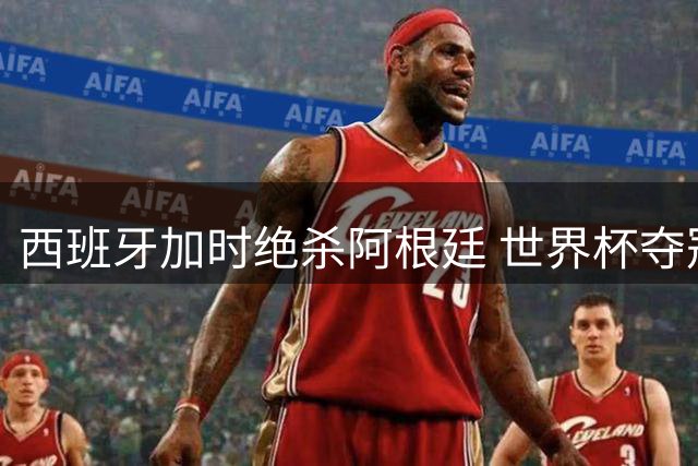 西班牙加时绝杀阿根廷 世界杯夺冠次数排行榜洗牌