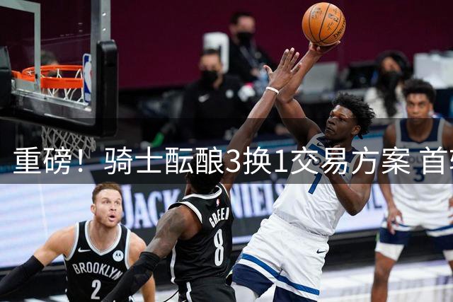 重磅！骑士酝酿3换1交易方案 首轮签+两将或换掘金潜力锋线