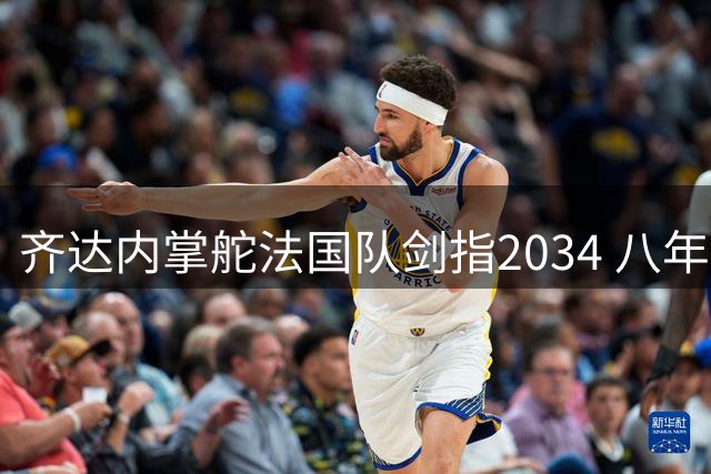 齐达内掌舵法国队剑指2034 八年长约背后的豪赌与挑战