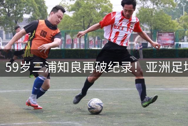 59岁三浦知良再破纪录！亚洲足坛活化石延续不老传奇